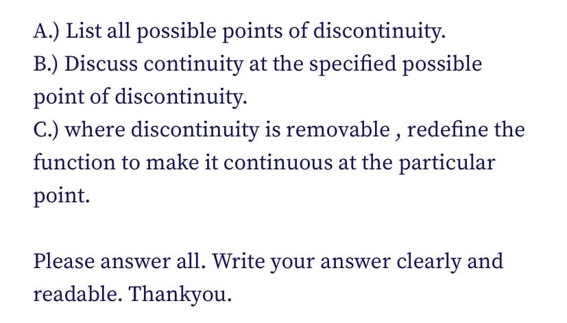 A.) List all possible points of discontinuity.
B.) Discuss continuity at the specified possible
point of discontinuity.
C.) where discontinuity is removable , redefine the
function to make it continuous at the particular
point.
Please answer all. Write your answer clearly and
readable. Thankyou.
