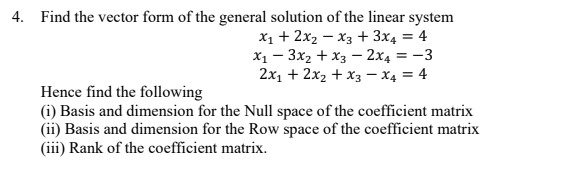 4. Find the vector form of the general solution of the linear system
X1 + 2x2 – x3 + 3x4 = 4
X1 – 3x2 + x3 – 2x4 = -3
2x1 + 2x2 + x3 – x4 = 4
Hence find the following
(i) Basis and dimension for the Null space of the coefficient matrix
(ii) Basis and dimension for the Row space of the coefficient matrix
(iii) Rank of the coefficient matrix.

