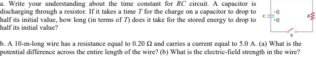 a. Write your understanding about the time constant for RC circuit. A capacitor is
discharging through a resistor. If it takes a time T for the charge on a capacitor to drop to
half its initial value, how long (in terms of T) does it take for the stored energy to drop to
half its initial value?
-e
b. A 10-m-long wire has a resistance equal to 0.20 Q and carries a current equal to 5.0 A. (a) What is the
potential difference across the entire length of the wire? (b) What is the electric-field strength in the wire?
