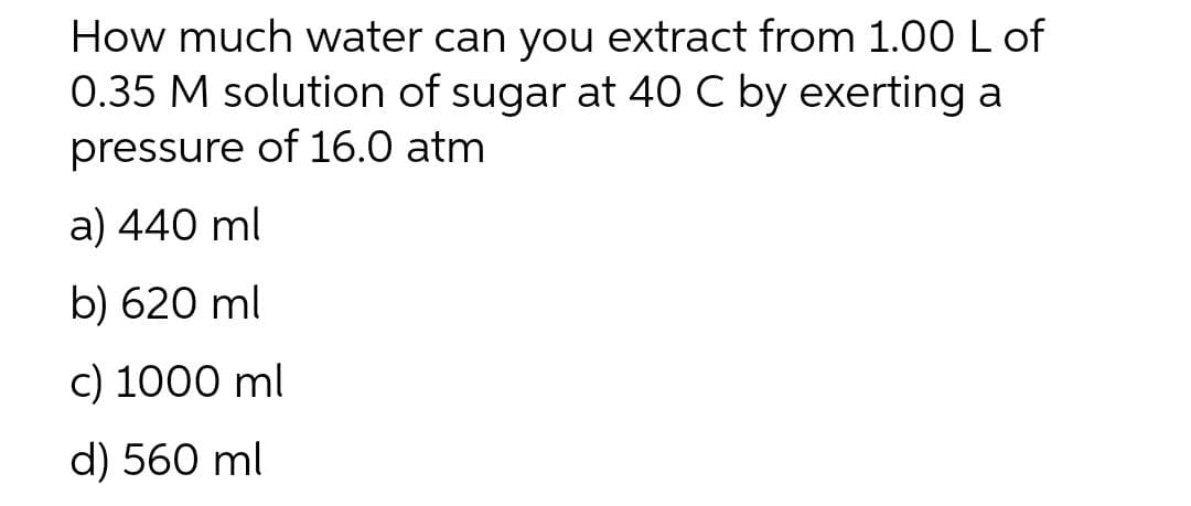 How much water can you extract from 1.00 L of
0.35 M solution of sugar at 40 C by exerting a
pressure of 16.0 atm
a) 440 ml
b) 620 ml
c) 1000 ml
d) 560 ml