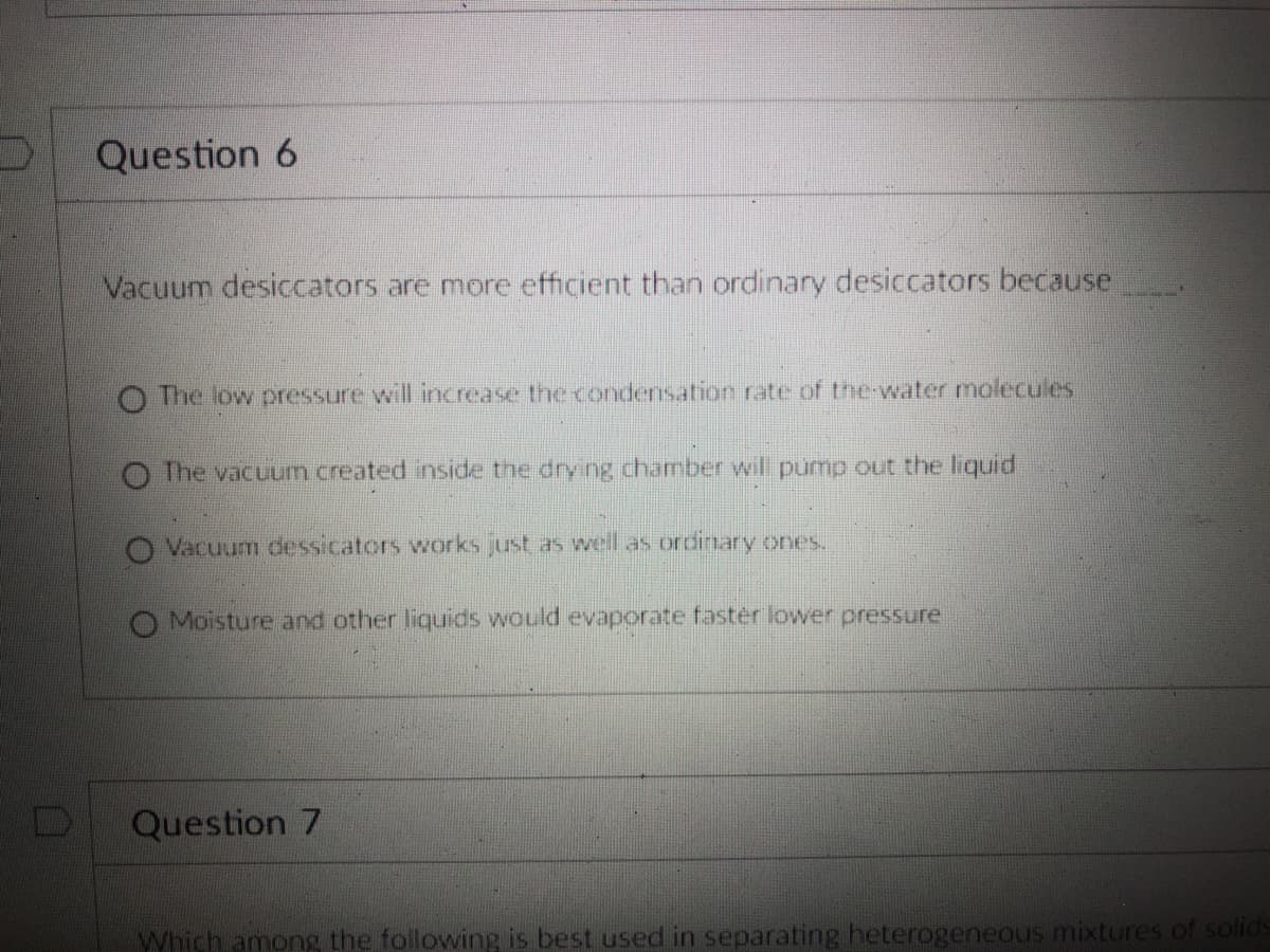 Question 6
Vacuum desiccators are more efficient than ordinary desiccators because
O The low pressure wil increase the condensation rate of the-water molecules
O The vacuum created inside the drying chamber wil pump out the liquid
O Vacuum dessicators works just as well as ordinary ones.
O Moisture and other liquids would evaporate fastér lower pressure
Question 7
Which among the following is best used in separating heterogeneous mixtures of solids
