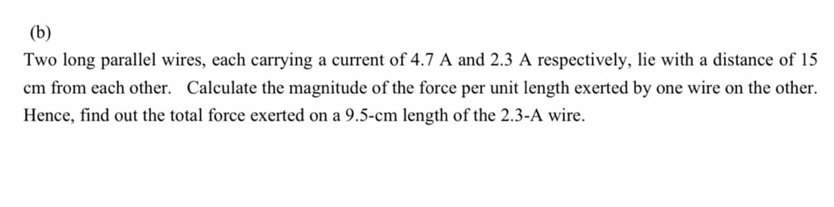 (b)
Two long parallel wires, each carrying a current of 4.7 A and 2.3 A respectively, lie with a distance of 15
cm from each other. Calculate the magnitude of the force per unit length exerted by one wire on the other.
Hence, find out the total force exerted on a 9.5-cm length of the 2.3-A wire.
