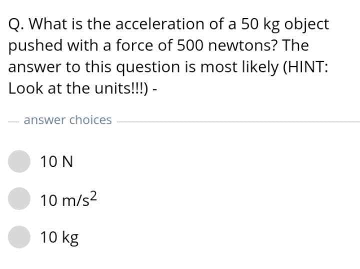 Q. What is the acceleration of a 50 kg object
pushed with a force of 500 newtons? The
answer to this question is most likely (HINT:
Look at the units!!!) -
answer choices
10 N
10 m/s2
10 kg
