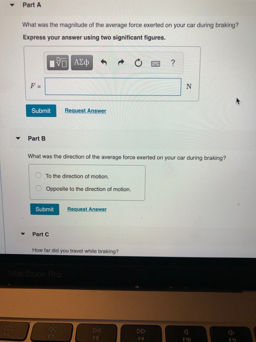 Part A
What was the magnitude of the average force exerted on your car during braking?
Express your answer using two significant figures.
?
F =
Submit
Request Answer
Part B
What was the direction of the average force exerted on your car during braking?
To the direction of motion.
Opposite to the direction of motion.
Submit
Request Answer
Part C
How far did you travel while braking?
MacBook Pro
<<
F7
DII
DD
F6
F8
F9
F10
