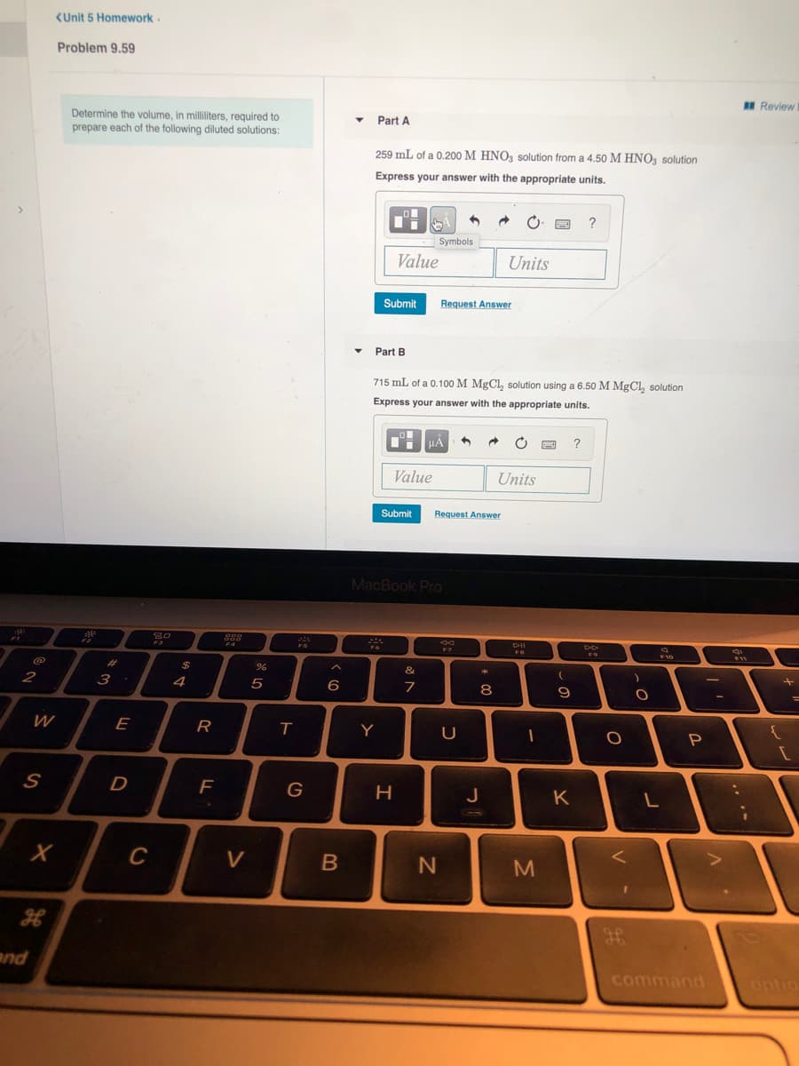 <Unit 5 Homework.
Problem 9.59
I Review
Determine the volume, in milliliters, required to
prepare each of the following diluted solutions:
Part A
259 mL of a 0.200 M HNO3 solution from a 4.50 M HNO3 solution
Express your answer with the appropriate units.
?
Symbols
Value
Units
Submit
Request Answer
Part B
715 mL of a 0.100 M MgCl, solution using a 6.50 M MgCl, solution
Express your answer with the appropriate units.
HẢ
?
Value
Units
Submit
Request Answer
MacBook Pro
80
FA
DII
F11
23
&
2
3
4
6
8
E
R
Y
D
H
J
K
C
V
く
and
command
ontio
しの
* 00
つ
