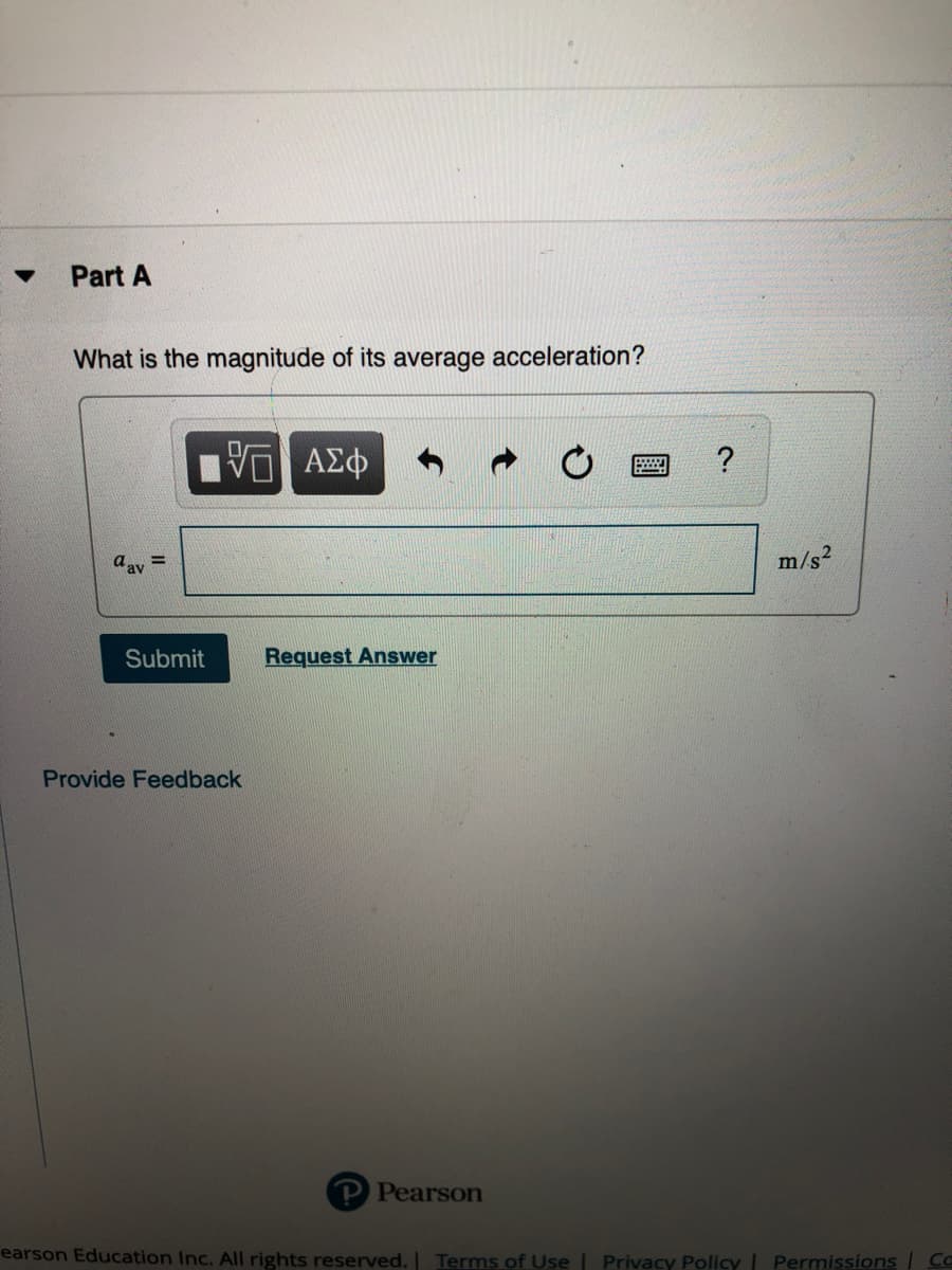 Part A
What is the magnitude of its average acceleration?
?
aay =
m/s?
Submit
Request Answer
Provide Feedback
P Pearson
earson Education Inc. All rights reserved. Terms of Use | Privacy Policy | Permissions CC
