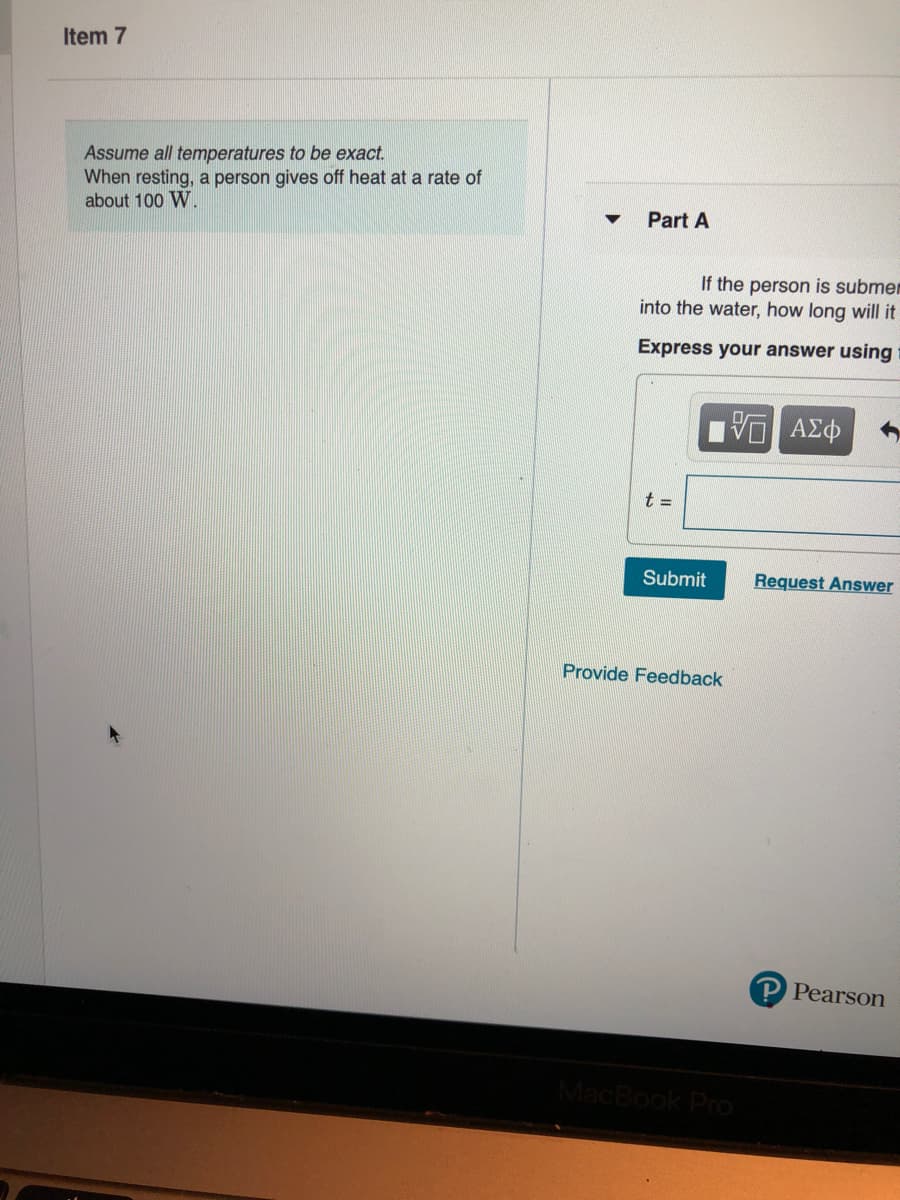 Item 7
Assume all temperatures to be exact.
When resting, a person gives off heat at a rate of
about 100 W.
Part A
If the person is submer
into the water, how long will it
Express your answer using
t =
Submit
Request Answer
Provide Feedback
P Pearson
MacBook Pro
