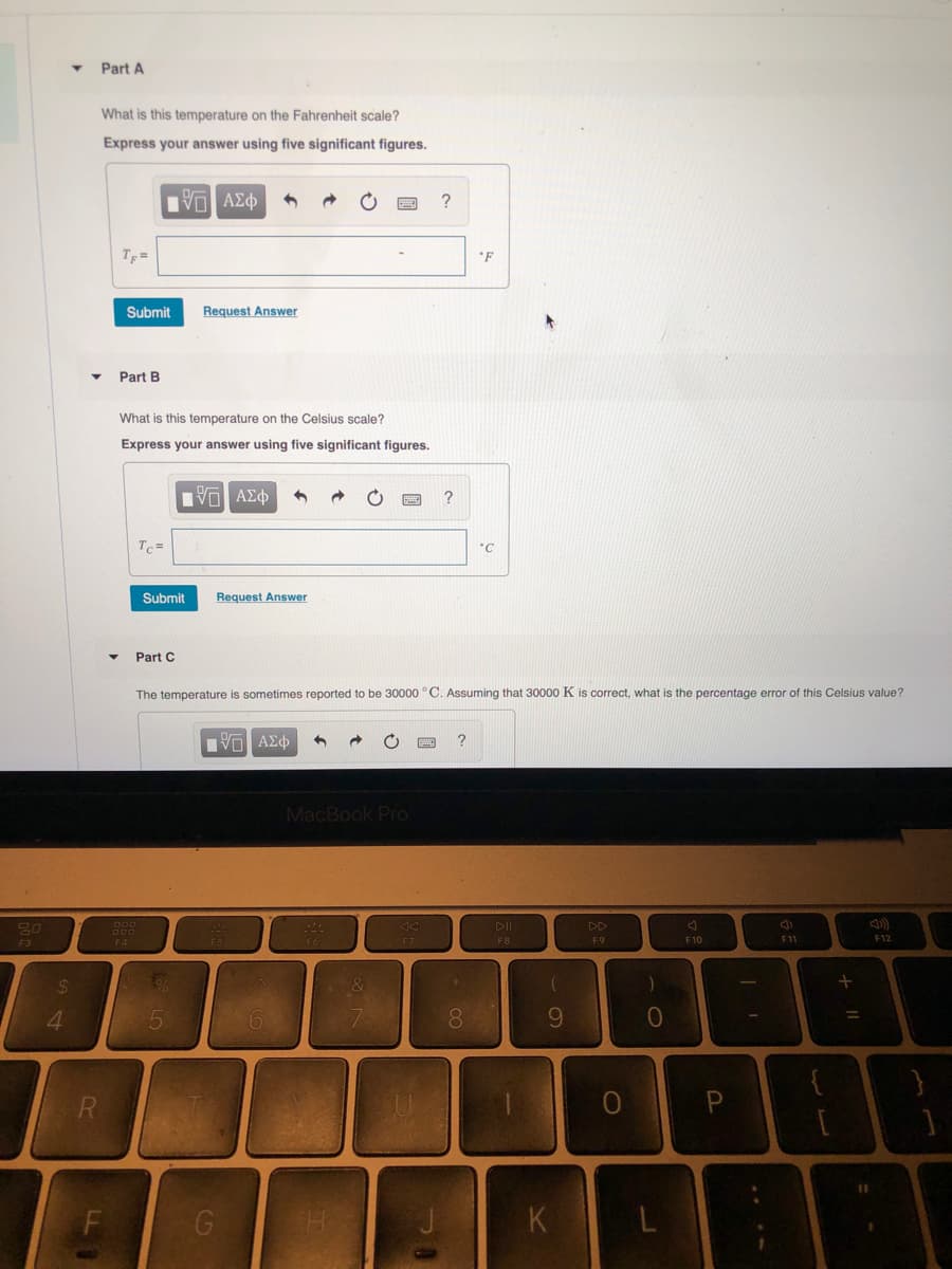 Part A
What is this temperature on the Fahrenheit scale?
Express your answer using five significant figures.
TF=
*F
Submit
Request Answer
Part B
What is this temperature on the Celsius scale?
Express your answer using five significant figures.
Bν ΑΣφ
Tc =
Submit
Request Answer
Part C
The temperature is sometimes reported to be 30000 °C. Assuming that 30000 K is correct, what is the percentage error of this Celsius value?
MacBook PrO
DII
DD
FA
F8
F9
F10
F11
F12
F3
24
4.
6.
8.
9.
K
L.

