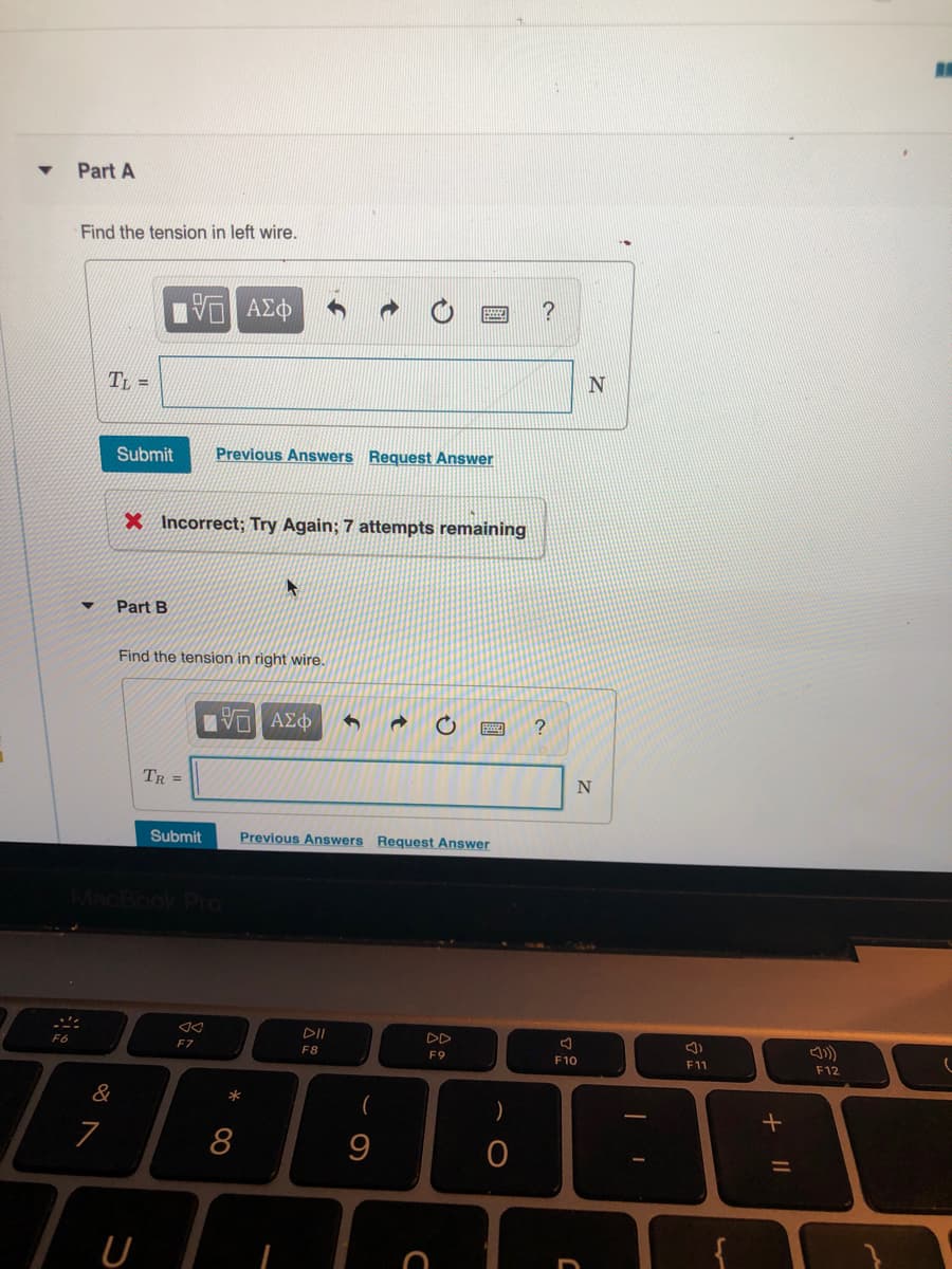 Part A
Find the tension in left wire.
N
Tt =
Submit
Previous Answers Request Answer
X Incorrect; Try Again; 7 attempts remaining
Part B
Find the tension in right wire.
ανη ΑΣ Φ
TR =
Submit
Previous Answers Request Answer
DII
F6
F7
F8
F9
F11
F10
F12
&
(
)
7
+ ||
* CO
