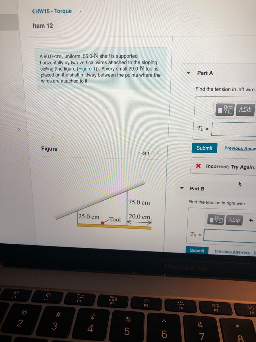 <HW15 - Torque
Item 12
A 60.0-cm, uniform, 55.0-N shelf is supported
horizontally by two vertical wires attached to the sloping
ceiling (the figure (Figure 1)). A very small 29.0-N tool is
placed on the shelf midway between the points where the
Part A
wires are attached to it.
Find the tension in left wire.
ΑΣφ
TL =
Submit
Previous Answ
Figure
1 of 1
X Incorrect; Try Again;
Part B
Find the tension in right wire.
75.0 cm
25.0 cm
20.0 cm,
Тool
TR =
Submit
Previous Answers
MacBook Po
000
F1
F2
F3
DII
F4
F5
F6
F7
F8
@
%23
2$
%
2
3
4
7
OC
CO
