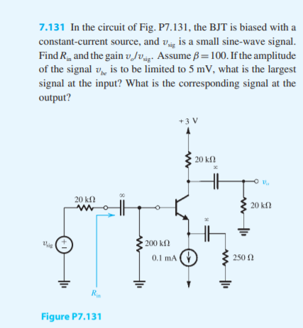 7.131 In the circuit of Fig. P7.131, the BJT is biased with
constant-current source, and v is a small sine-wave signa
Find R, and the gain vJvs. Assume ß =100. If the amplitud
of the signal v,, is to be limited to 5 mV, what is the large
signal at the input? What is the corresponding signal at th
output?
+3 V
20 kf
20 kf
20 kf.
200 kΩ
0.1 mA
250 2
Figure P7.131
