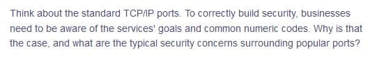 Think about the standard TCP/IP ports. To correctly build security, businesses
need to be aware of the services' goals and common numeric codes. Why is that
the case, and what are the typical security concerns surrounding popular ports?