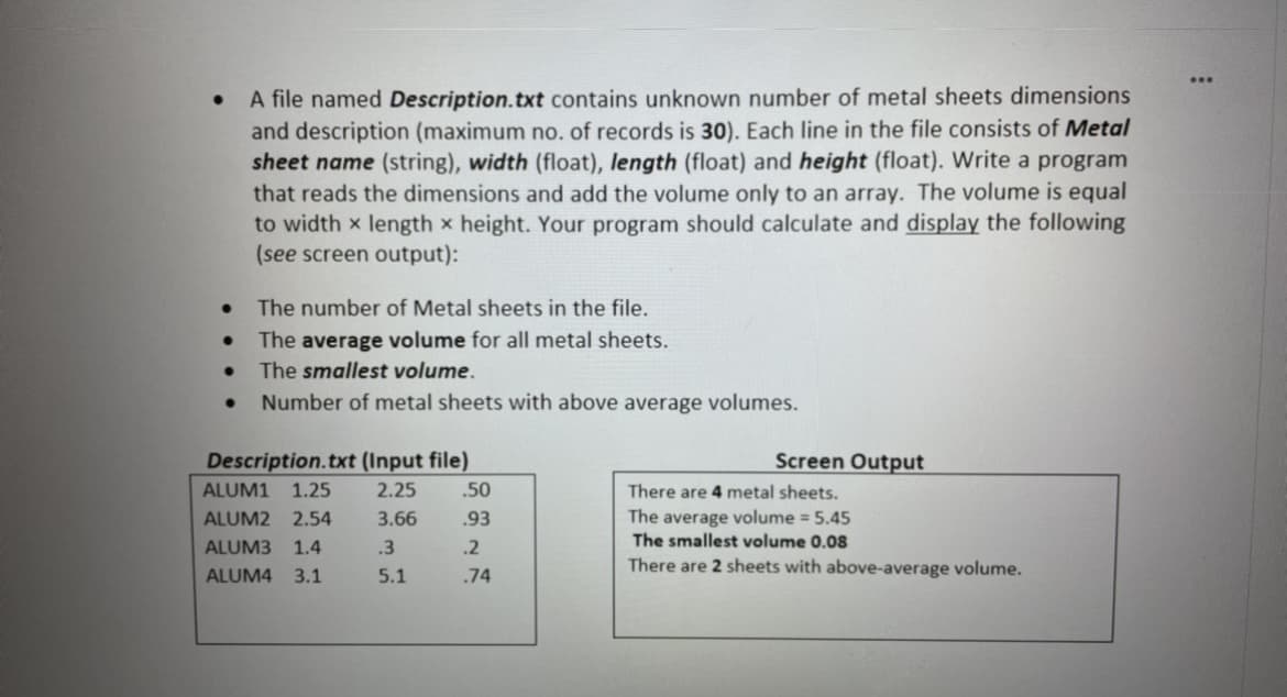 A file named Description.txt contains unknown number of metal sheets dimensions
and description (maximum no. of records is 30). Each line in the file consists of Metal
sheet name (string), width (float), length (float) and height (float). Write a program
that reads the dimensions and add the volume only to an array. The volume is equal
to width x length x height. Your program should calculate and display the following
(see screen output):
The number of Metal sheets in the file.
The average volume for all metal sheets.
The smallest volume.
Number of metal sheets with above average volumes.
Description.txt (Input file)
Screen Output
ALUM1 1.25
2.25
.50
There are 4 metal sheets.
ALUM2 2.54
3.66
.93
The average volume = 5.45
ALUM3
1.4
.3
.2
The smallest volume 0.08
There are 2 sheets with above-average volume.
ALUM4
3.1
5.1
.74
