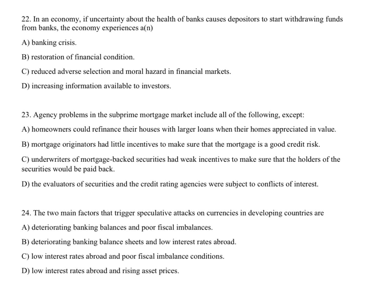 22. In an economy, if uncertainty about the health of banks causes depositors to start withdrawing funds
from banks, the economy experiences a(n)
A) banking crisis.
B) restoration of financial condition.
C) reduced adverse selection and moral hazard in financial markets.
D) increasing information available to investors.
23. Agency problems in the subprime mortgage market include all of the following, except:
A) homeowners could refinance their houses with larger loans when their homes appreciated in value.
B) mortgage originators had little incentives to make sure that the mortgage is a good credit risk.
C) underwriters of mortgage-backed securities had weak incentives to make sure that the holders of the
securities would be paid back.
D) the evaluators of securities and the credit rating agencies were subject to conflicts of interest.
24. The two main factors that trigger speculative attacks on currencies in developing countries are
A) deteriorating banking balances and poor fiscal imbalances.
B) deteriorating banking balance sheets and low interest rates abroad.
C) low interest rates abroad and poor fiscal imbalance conditions.
D) low interest rates abroad and rising asset prices.
