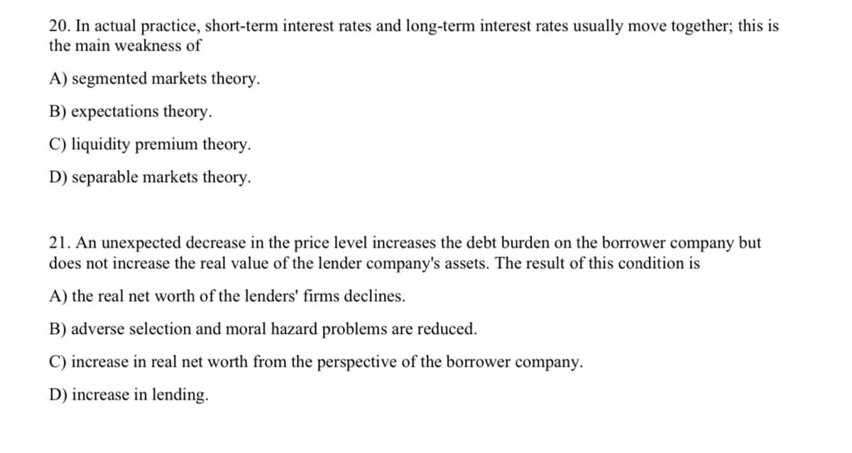 20. In actual practice, short-term interest rates and long-term interest rates usually move together; this is
the main weakness of
A) segmented markets theory.
B) expectations theory.
C) liquidity premium theory.
D) separable markets theory.
21. An unexpected decrease in the price level increases the debt burden on the borrower company but
does not increase the real value of the lender company's assets. The result of this condition is
A) the real net worth of the lenders' firms declines.
B) adverse selection and moral hazard problems are reduced.
C) increase in real net worth from the perspective of the borrower company.
D) increase in lending.
