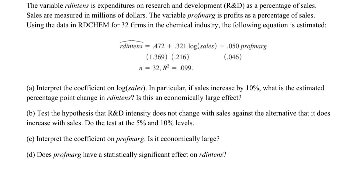 The variable rdintens is expenditures on research and development (R&D) as a percentage of sales.
Sales are measured in millions of dollars. The variable profmarg is profits as a percentage of sales.
Using the data in RDCHEM for 32 firms in the chemical industry, the following equation is estimated:
rdintens = .472 + .321 log(sales) + .050 profmarg
(1.369) (.216)
(.046)
n = 32, R² = .099.
(a) Interpret the coefficient on log(sales). In particular, if sales increase by 10%, what is the estimated
percentage point change in rdintens? Is this an economically large effect?
(b) Test the hypothesis that R&D intensity does not change with sales against the alternative that it does
increase with sales. Do the test at the 5% and 10% levels.
(c) Interpret the coefficient on profmarg. Is it economically large?
(d) Does profmarg have a statistically significant effect on rdintens?
