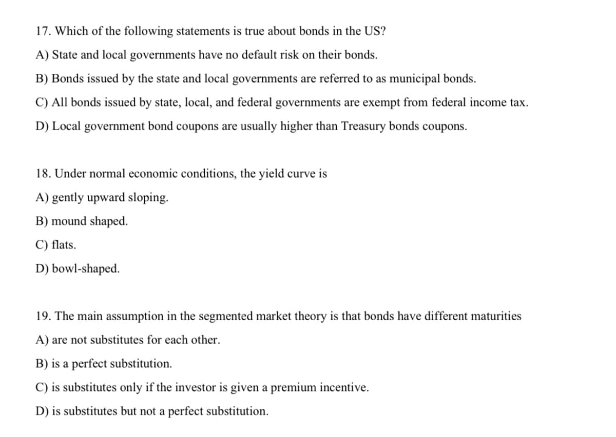 17. Which of the following statements is true about bonds in the US?
A) State and local governments have no default risk on their bonds.
B) Bonds issued by the state and local governments are referred to as municipal bonds.
C) All bonds issued by state, local, and federal governments are exempt from federal income tax.
D) Local government bond coupons are usually higher than Treasury bonds coupons.
18. Under normal economic conditions, the yield curve is
A) gently upward sloping.
B) mound shaped.
C) flats.
D) bowl-shaped.
19. The main assumption in the segmented market theory is that bonds have different maturities
A) are not substitutes for each other.
B) is a perfect substitution.
C) is substitutes only if the investor is given a premium incentive.
D) is substitutes but not a perfect substitution.
