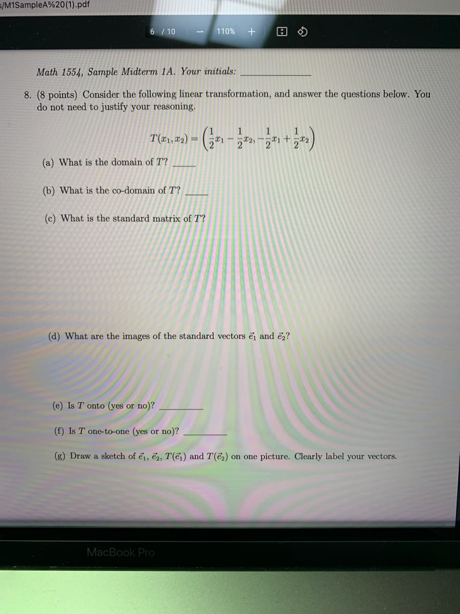 22, -T1+T2
s/M1SampleA%20(1).pdf
6 / 10
110%
Math 1554, Sample Midterm 1A. Your initials:
8. (8 points) Consider the following linear transformation, and answer the questions below. You
do not need to justify your reasoning.
1
1
T(r1, x2) =
2
2
(a) What is the domain of T?
(b) What is the co-domain of T?
(c) What is the standard matrix of T?
(d) What are the images of the standard vectors ē and ē2?
(e) Is T onto (yes or no)?
(f) Is T one-to-one (yes or no)?
(g) Draw a sketch of ē1, ë2, T(ēj) and T(e2) on one picture. Clearly label your vectors.
MacBook Pro
