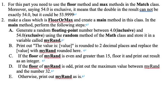 1. For this part you need to use the floor method and max methods in the Match class.
Moreover, saying 54.0 is exclusive, it means that the double in the result can not be
exactly 54.0, but it could be 53.9999
2. make a class which is FloorOrMax and create a main method in this class. In the
main method, perform the following steps:
A. Generate a random floating-point number between 4.0(inclusive) and
54.0(exclusive) using the random method of the Math class and store it in a
variable called myRand.
B. Print out "The value is: [value]" is rounded to 2 decimal places and replace the
[value] with myRand rounded here.
C. If the floor of myRand is even and greater than 15, floor it and print out result
as an integer.
D. If the floor of myRand is odd, print out the maximum value between myRand
and the number 32.
E. Otherwise, print out myRand as is.
