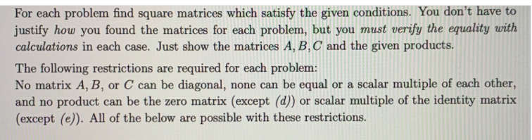 For each problem find square matrices which satisfy the given conditions. You don't have to
justify how you found the matrices for each problem, but you must verify the equality with
calculations in each case. Just show the matrices A, B,C and the given products.
The following restrictions are required for each problem:
No matrix A, B, or C can be diagonal, none can be equal or a scalar multiple of each other,
and no product can be the zero matrix (except (d)) or scalar multiple of the identity matrix
(except (e)). All of the below are possible with these restrictions.
