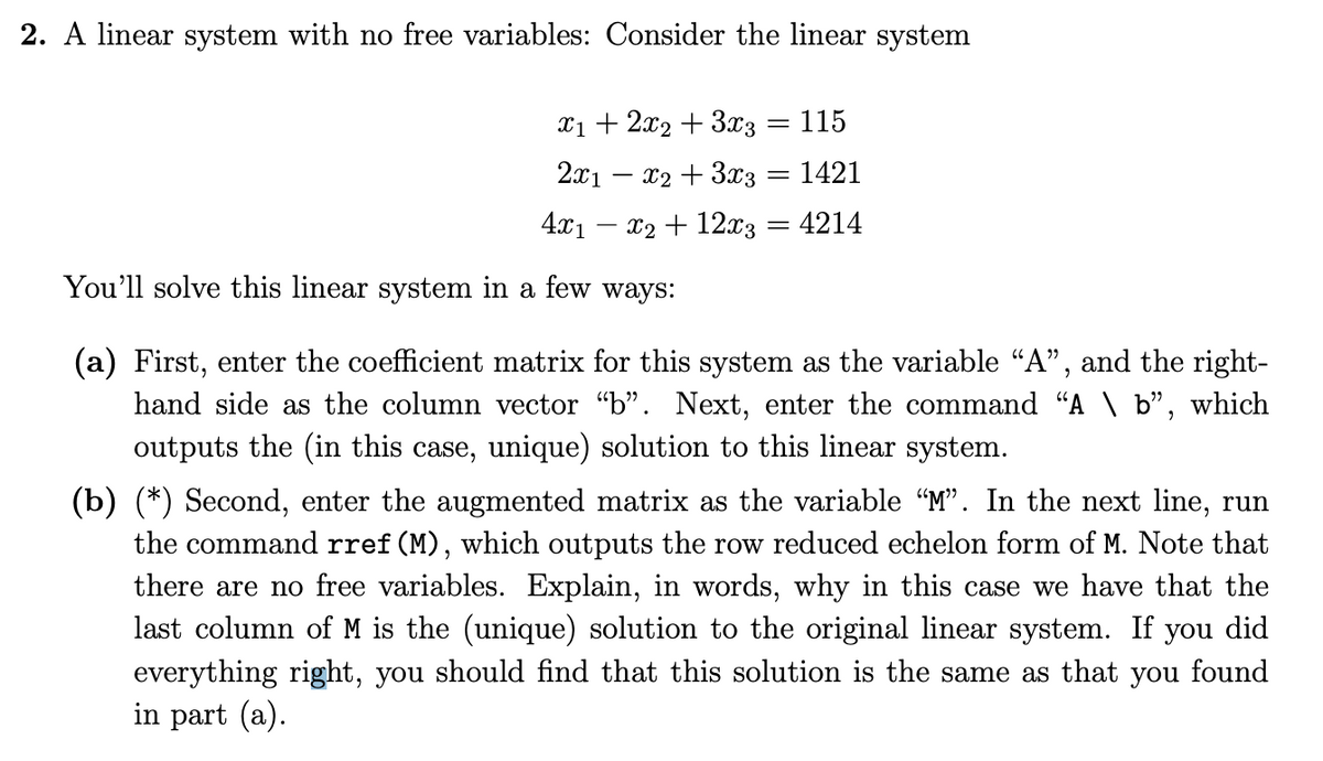 2. A linear system with no free variables: Consider the linear system
X1 + 2x2 + 3x3 = 115
2x1
x2 + 3x3 = 1421
4x1
x2 + 12x3 = 4214
%3D
You'll solve this linear system in a few ways:
(a) First, enter the coefficient matrix for this system as the variable "A", and the right-
hand side as the column vector "b". Next, enter the command "A \ b", which
outputs the (in this case, unique) solution to this linear system.
(b) (*) Second, enter the augmented matrix as the variable "M". In the next line, run
the command rref (M), which outputs the row reduced echelon form of M. Note that
there are no free variables. Explain, in words, why in this case we have that the
last column of M is the (unique) solution to the original linear system. If you did
everything right, you should find that this solution
in part (a).
the same as that you found
