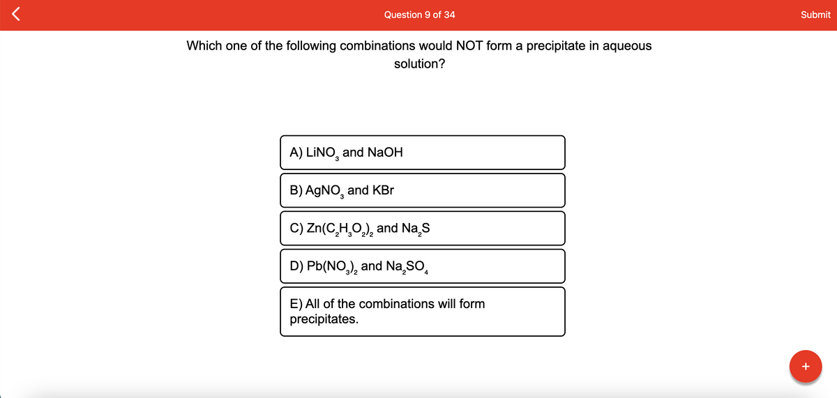 Question 9 of 34
Submit
Which one of the following combinations would NOT form a precipitate in aqueous
solution?
A) LINO, and NaOH
3
B) AGNO, and KBr
C) Zn(C,H,O,), and Na,s
D) Pb(NO,), and Na sO,
4
E) All of the combinations will form
precipitates.
+
