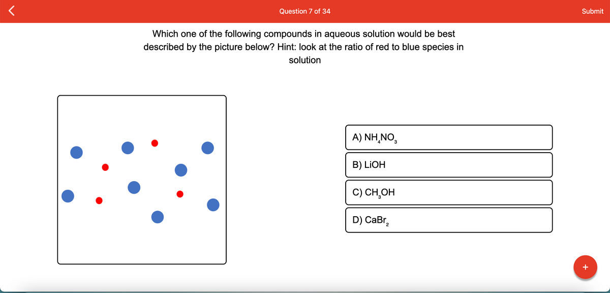 Question 7 of 34
Submit
Which one of the following compounds in aqueous solution would be best
described by the picture below? Hint: look at the ratio of red to blue species in
solution
A) ΝH,.,
3
B) LIOH
C) СН,ОН
D) CаBr,
+
