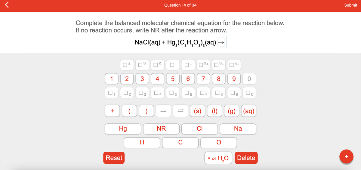 Question 14 of 34
Submit
Complete the balanced molecular chemical equation for the reaction below.
If no reaction occurs, write NR after the reaction arrow.
NaCl(aq) + Hg, (C,H,O,),(aq) –
2
2
2/2
4-
2.
|2+
3+
4+
+
1
2
3
4
8
9.
O3
O9
(s)
(1)
(g)
(aq)
+
Hg
NR
CI
Na
H.
C
Reset
• x H,ODelete
2
+
CO
3.
