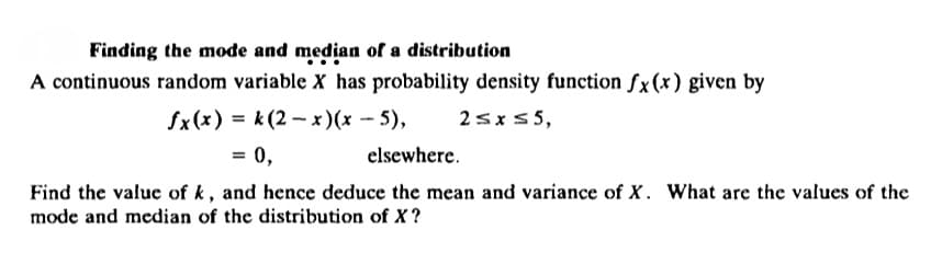 Finding the mode and median of a distribution
A continuous random variable X has probability density function fx(x) given by
fx(x) = k(2-x)(x - 5),
2≤x≤5,
= 0,
elsewhere.
Find the value of k, and hence deduce the mean and variance of X. What are the values of the
mode and median of the distribution of X?