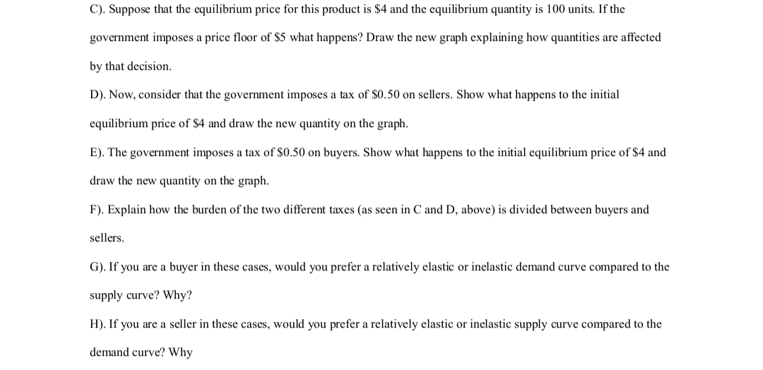 C). Suppose that the equilibrium price for this product is $4 and the equilibrium quantity is 100 units. If the
government imposes a price floor of $5 what happens? Draw the new graph explaining how quantities are affected
by that decision.
D). Now, consider that the government imposes a tax of $0.50 on sellers. Show what happens to the initial
equilibrium price of $4 and draw the new quantity on the graph.
E). The government imposes a tax of $0.50 on buyers. Show what happens to the initial equilibrium price of $4 and
draw the new quantity on the graph.
F). Explain how the burden of the two different taxes (as seen in C and D, above) is divided between buyers and
sellers.
G). If you are a buyer in these cases, would you prefer a relatively elastic or inelastic demand curve compared to the
supply curve? Why?
H). If you are a seller in these cases, would you prefer a relatively elastic or inelastic supply curve compared to the
demand curve? Why