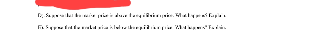 D). Suppose that the market price is above the equilibrium price. What happens? Explain.
E). Suppose that the market price is below the equilibrium price. What happens? Explain.