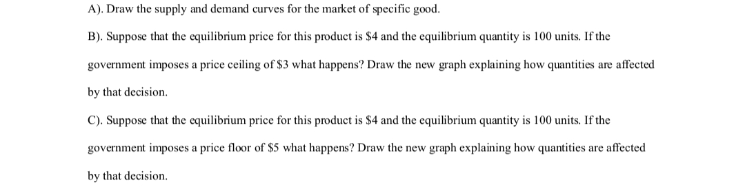A). Draw the supply and demand curves for the market of specific good.
B). Suppose that the equilibrium price for this product is $4 and the equilibrium quantity is 100 units. If the
government imposes a price ceiling of $3 what happens? Draw the new graph explaining how quantities are affected
by that decision.
C). Suppose that the equilibrium price for this product is $4 and the equilibrium quantity is 100 units. If the
government imposes a price floor of $5 what happens? Draw the new graph explaining how quantities are affected
by that decision.