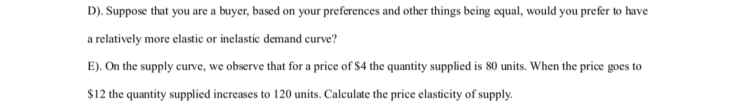 D). Suppose that you are a buyer, based on your preferences and other things being equal, would you prefer to have
a relatively more elastic or inelastic demand curve?
E). On the supply curve, we observe that for a price of $4 the quantity supplied is 80 units. When the price goes to
$12 the quantity supplied increases to 120 units. Calculate the price elasticity of supply.
