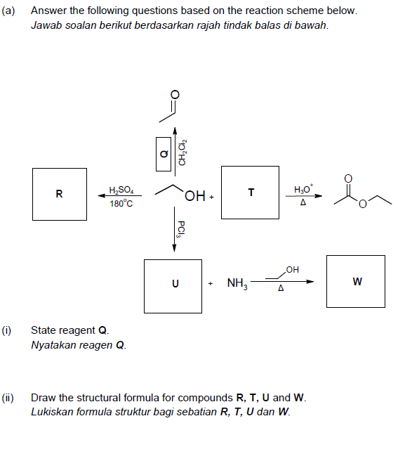 (a) Answer the following questions based on the reaction scheme below.
Jawab soalan berikut berdasarkan rajah tindak balas di bawah.
H,SO,
180°C
R
OH+
Δ
U
NH,
(i)
State reagent Q.
Nyatakan reagen Q.
(ii)
Draw the structural formula for compounds R, T, U and W.
Lukiskan formula struktur bagi sebatian R, T, U dan W.
PCI,
