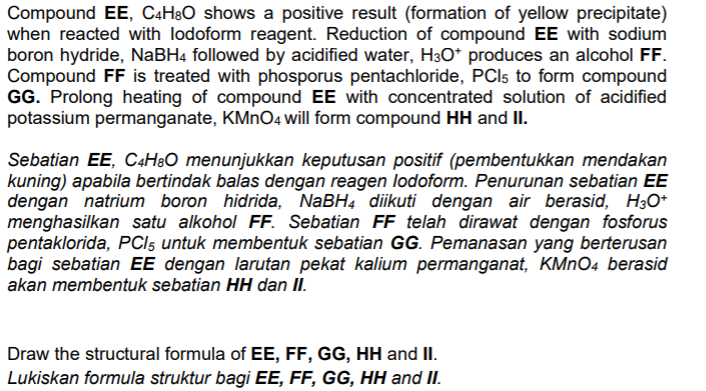 Compound EE, C4H8O shows a positive result (formation of yellow precipitate)
when reacted with lodoform reagent. Reduction of compound EE with sodium
boron hydride, NABH4 followed by acidified water, H3O* produces an alcohol FF.
Compound FF is treated with phosporus pentachloride, PCI5 to form compound
GG. Prolong heating of compound EE with concentrated solution of acidified
potassium permanganate, KMNO4 will form compound HH and II.
Sebatian EE, C4H8O menunjukkan keputusan positif (pembentukkan mendakan
kuning) apabila bertindak balas dengan reagen lodoform. Penurunan sebatian EE
dengan natrium boron hidrida, NaBH4 diikuti dengan air berasid, H30*
menghasilkan satu alkohol FF. Sebatian FF telah dirawat dengan fosforus
pentaklorida, PCI5 untuk membentuk sebatian GG. Pemanasan yang berterusan
bagi sebatian EE dengan larutan pekat kalium permanganat, KMNO4 berasid
akan membentuk sebatian HH dan II.
Draw the structural formula of EE, FF, GG, HH and II.
Lukiskan formula struktur bagi EE, FF, GG, HH and II.
