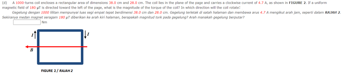 (d)
A 1000-turns coil encloses a rectangular area of dimensions 38.0 cm and 28.0 cm. The coil lies in the plane of the page and carries a clockwise current of 4.7 A, as shown in FIGURE 2. If a uniform
magnetic field of 180 µT is directed toward the left of the page, what is the magnitude of the torque of the coil? In which direction will the coil rotate?
Gegelung dengan 1000 lilitan mempunyai luas segi empat tepat berdimensi 38.0 cm dan 28.0 cm. Gegelung terletak di satah halaman dan membawa arus 4.7 A mengikut arah jam, seperti dalam RAJAH 2.
Sekiranya medan magnet seragam 180 µT diberikan ke arah kiri halaman, berapakah magnitud tork pada gegelung? Arah manakah gegelung berputar?
Nm
B
FIGURE 2/ RAJAH 2
