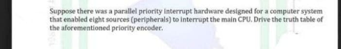 Suppose there was a parallel priority interrupt hardware designed for a computer system
that enabled eight sources (peripherals) to interrupt the main CPU. Drive the truth table of
the aforementioned priority encoder.