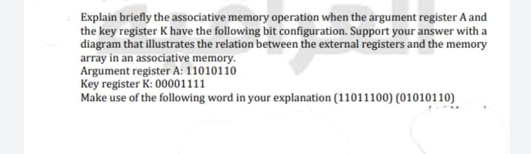 Explain briefly the associative memory operation when the argument register A and
the key register K have the following bit configuration. Support your answer with a
diagram that illustrates the relation between the external registers and the memory
array in an associative memory.
Argument register A: 11010110
Key register K: 00001111
Make use of the following word in your explanation (11011100) (01010110)