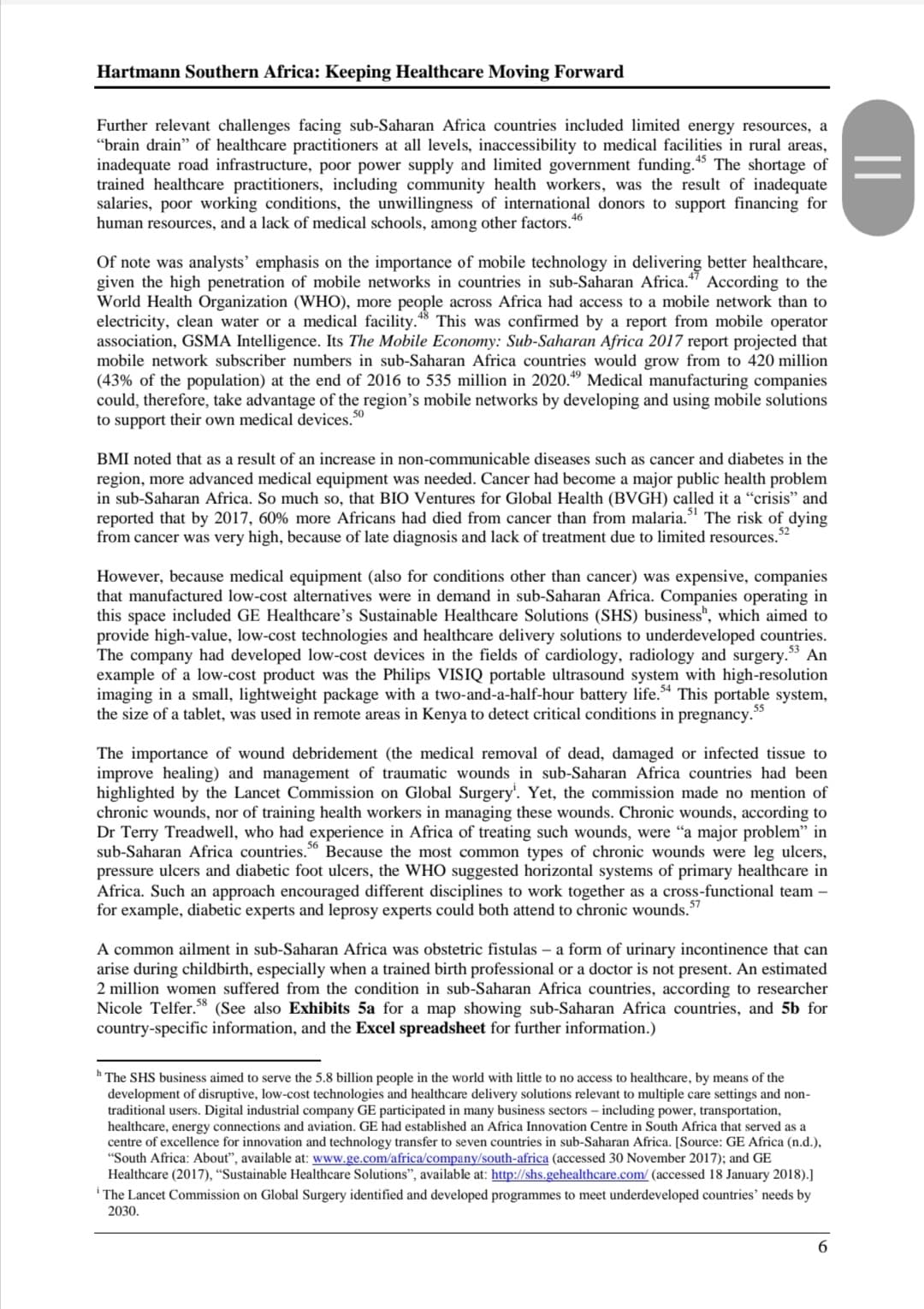 Hartmann Southern Africa: Keeping Healthcare Moving Forward
Further relevant challenges facing sub-Saharan Africa countries included limited energy resources, a
"brain drain" of healthcare practitioners at all levels, inaccessibility to medical facilities in rural areas,
inadequate road infrastructure, poor power supply and limited government funding. The shortage of
trained healthcare practitioners, including community health workers, was the result of inadequate
salaries, poor working conditions, the unwillingness of international donors to support financing for
human resources, and a lack of medical schools, among other factors."
46
Of note was analysts’ emphasis on the importance of mobile technology in delivering better healthcare,
given the high penetration of mobile networks in countries in sub-Saharan Africa." According to the
World Health Organization (WHO), more people across Africa had access to a mobile network than to
electricity, clean water or a medical facility.*8 This was confirmed by a report from mobile operator
association, GSMA Intelligence. Its The Mobile Economy: Sub-Saharan Africa 2017 report projected that
mobile network subscriber numbers in sub-Saharan Africa countries would grow from to 420 million
(43% of the population) at the end of 2016 to 535 million in 2020." Medical manufacturing companies
could, therefore, take advantage of the region's mobile networks by developing and using mobile solutions
to support their own medical devices.
50
BMI noted that as a result of an increase in non-communicable diseases such as cancer and diabetes in the
region, more advanced medical equipment was needed. Cancer had become a major public health problem
in sub-Saharan Africa. So much so, that BIO Ventures for Global Health (BVGH) called it a "crisis" and
reported that by 2017, 60% more Africans had died from cancer than from malaria." The risk of dying
from cancer was very high, because of late diagnosis and lack of treatment due to limited resources.
52
However, because medical equipment (also for conditions other than cancer) was expensive, companies
that manufactured low-cost alternatives were in demand in sub-Saharan Africa. Companies operating in
this space included GE Healthcare's Sustainable Healthcare Solutions (SHS) business", which aimed to
provide high-value, low-cost technologies and healthcare delivery solutions to underdeveloped countries.
The company had developed low-cost devices in the fields of cardiology, radiology and surgery." An
example of a low-cost product was the Philips VISIQ portable ultrasound system with high-resolution
imaging in a small, lightweight package with a two-and-a-half-hour battery life.* This portable system,
the size of a tablet, was used in remote areas in Kenya to detect critical conditions in pregnancy."
53
The importance of wound debridement (the medical removal of dead, damaged or infected tissue to
improve healing) and management of traumatic wounds in sub-Saharan Africa countries had been
highlighted by the Lancet Commission on Global Surgery'. Yet, the commission made no mention of
chronic wounds, nor of training health workers in managing these wounds. Chronic wounds, according to
Dr Terry Treadwell, who had experience in Africa of treating such wounds, were "a major problem" in
sub-Saharan Africa countries." Because the most common types of chronic wounds were leg ulcers,
pressure ulcers and diabetic foot ulcers, the WHO suggested horizontal systems of primary healthcare in
Africa. Such an approach encouraged different disciplines to work together as a cross-functional team –
for example, diabetic experts and leprosy experts could both attend to chronic wounds."
56
A common ailment in sub-Saharan Africa was obstetric fistulas – a form of urinary incontinence that can
arise during childbirth, especially when a trained birth professional or a doctor is not present. An estimated
2 million women suffered from the condition in sub-Saharan Africa countries, according to researcher
Nicole Telfer.8 (See also Exhibits 5a for a map showing sub-Saharan Africa countries, and 5b for
country-specific information, and the Excel spreadsheet for further information.)
h The SHS business aimed to serve the 5.8 billion people in the world with little to no access to healthcare, by means of the
development of disruptive, low-cost technologies and healthcare delivery solutions relevant to multiple care settings and non-
traditional users. Digital industrial company GE participated in many business sectors – including power, transportation,
healthcare, energy connections and aviation. GE had established an Africa Innovation Centre in South Africa that served as a
centre of excellence for innovation and technology transfer to seven countries in sub-Saharan Africa. [Source: GE Africa (n.d.),
"South Africa: About", available at: www.ge.com/africa/company/south-africa (accessed 30 November 2017); and GE
Healthcare (2017), “Sustainable Healthcare Solutions", available at: http://shs.gehealthcare.com/ (accessed 18 January 2018).]
i The Lancet Commission on Global Surgery identified and developed programmes to meet underdeveloped countries’ needs by
2030.
6.
||
