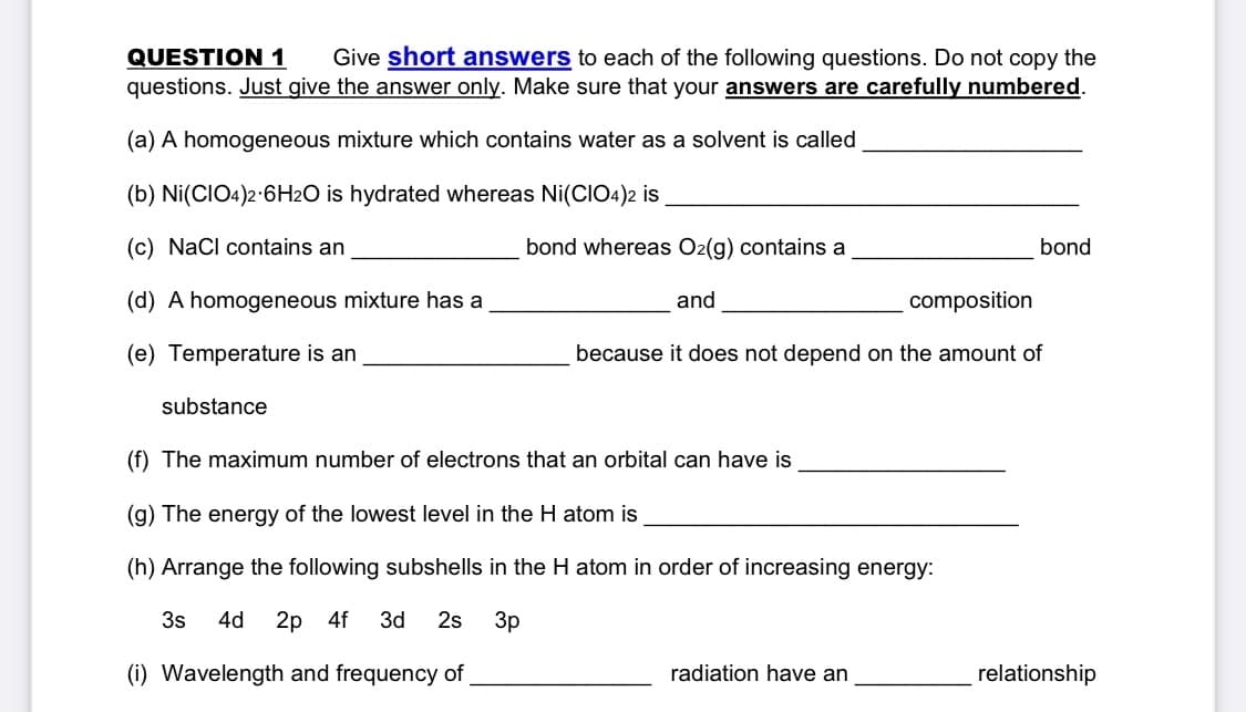 QUESTION 1
questions. Just give the answer only. Make sure that your answers are carefully numbered.
Give short answers to each of the following questions. Do not copy the
(a) A homogeneous mixture which contains water as a solvent is called
(b) Ni(CIO4)2-6H2O is hydrated whereas Ni(CIO4)2 is
(c) NaCl contains an
bond whereas O2(g) contains a
bond
(d) A homogeneous mixture has a
and
composition
(e) Temperature is an
because it does not depend on the amount of
substance
(f) The maximum number of electrons that an orbital can have is
(g) The energy of the lowest level in the H atom is
(h) Arrange the following subshells in the H atom in order of increasing energy:
3s
4d
2p 4f
3d 2s
3p
(i) Wavelength and frequency of
radiation have an
relationship
