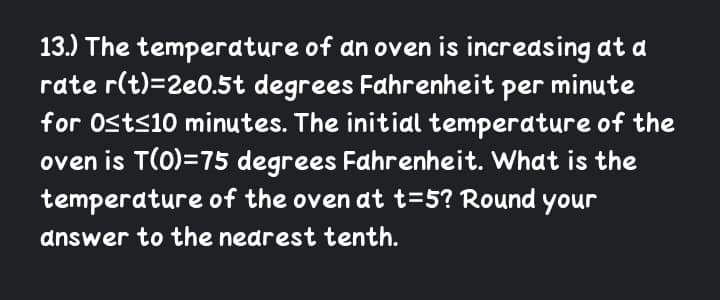 13.) The temperature of an oven is increasing at a
rate r(t)=2e0.5t degrees Fahrenheit per minute
for Osts10 minutes. The initial temperature of the
oven is T(0)=75 degrees Fahrenheit. What is the
temperature of the oven at t=5? Round your
answer to the nearest tenth.
