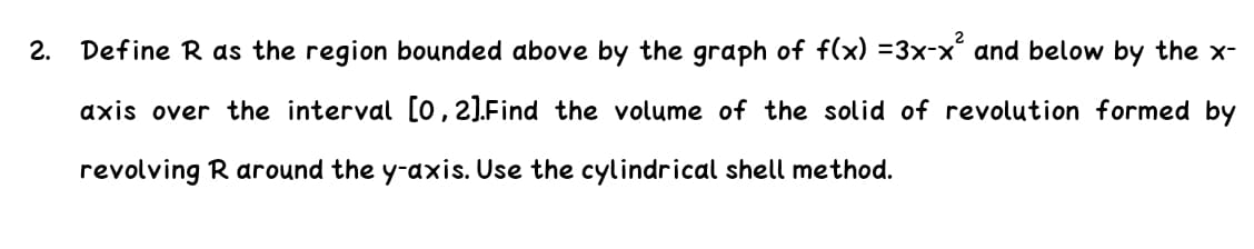 2.
Define R as the region bounded above by the graph of f(x) =3x-x and below by the x-
axis over the interval [0,2).Find the volume of the solid of revolution formed by
revolving R around the y-axis. Use the cylindrical shell method.
