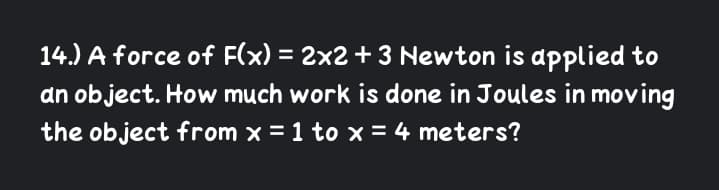 14.) A force of F(x) = 2x2 +3 Newton is applied to
an object. How much work is done in Joules in moving
the object from x = 1 to x = 4 meters?
