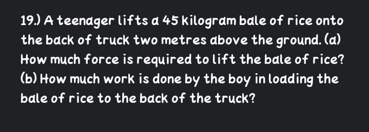 19.) A teenager lifts a 45 kilogram bale of rice onto
the back of truck two metres above the ground. (a)
How much force is required to lift the bale of rice?
(b) How much work is done by the boy in loading the
bale of rice to the back of the truck?

