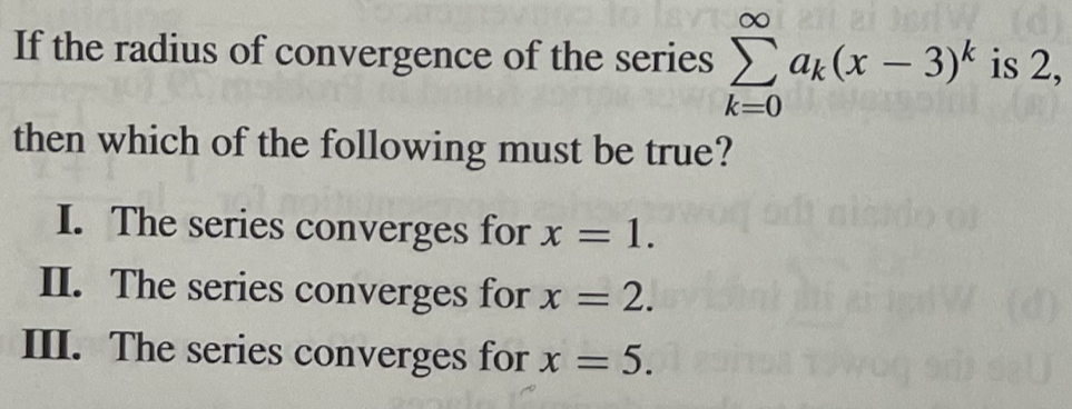 to lavi 001 271 JerlW (d)
If the radius of convergence of the series Σak (x-3)k is 2,
k=0
then which of the following must be true?
I. The series converges for x = 1.
II. The series converges for x
= = 2.
III. The series converges for x
=
= 5.
20