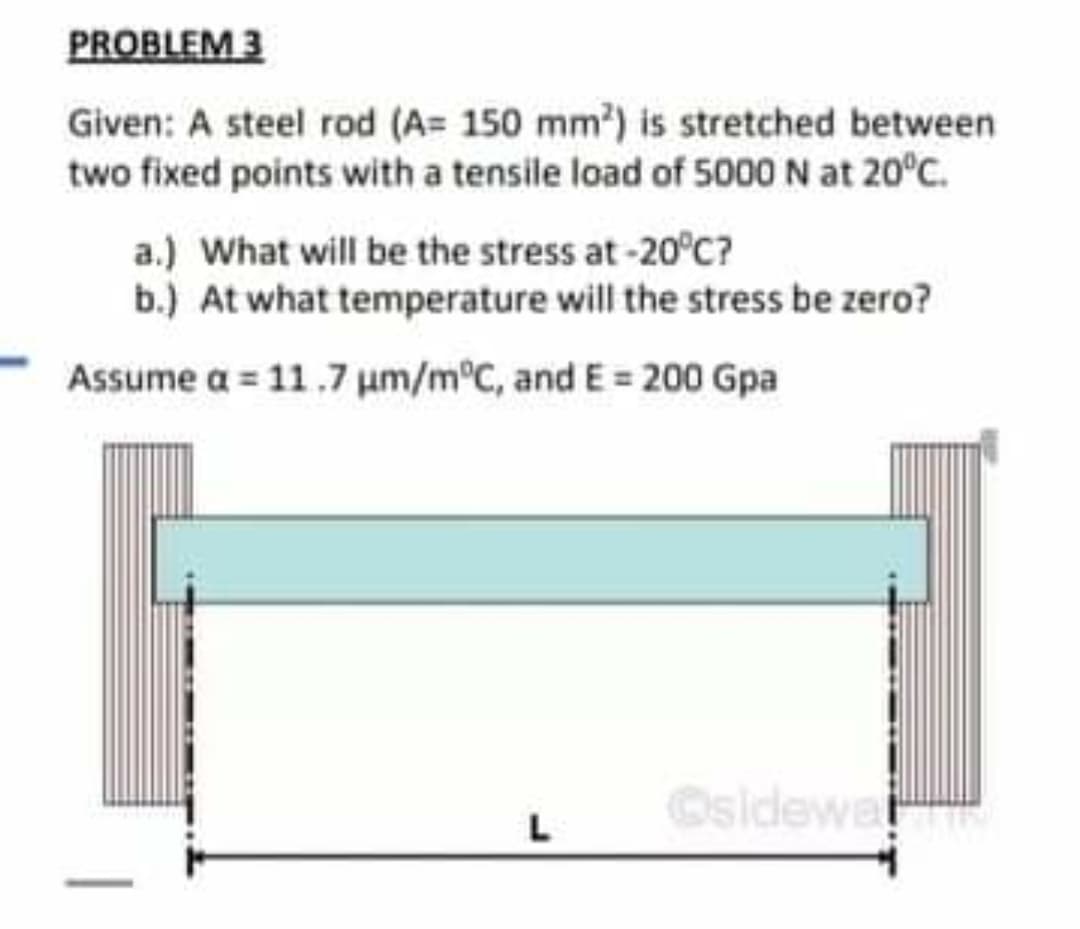 PROBLEM 3
Given: A steel rod (A= 150 mm?) is stretched between
two fixed points with a tensile load of 5000 N at 20°C.
a.) What will be the stress at-20°C?
b.) At what temperature will the stress be zero?
Assume a = 11.7 um/m°C, and E 200 Gpa
Osidewe
L

