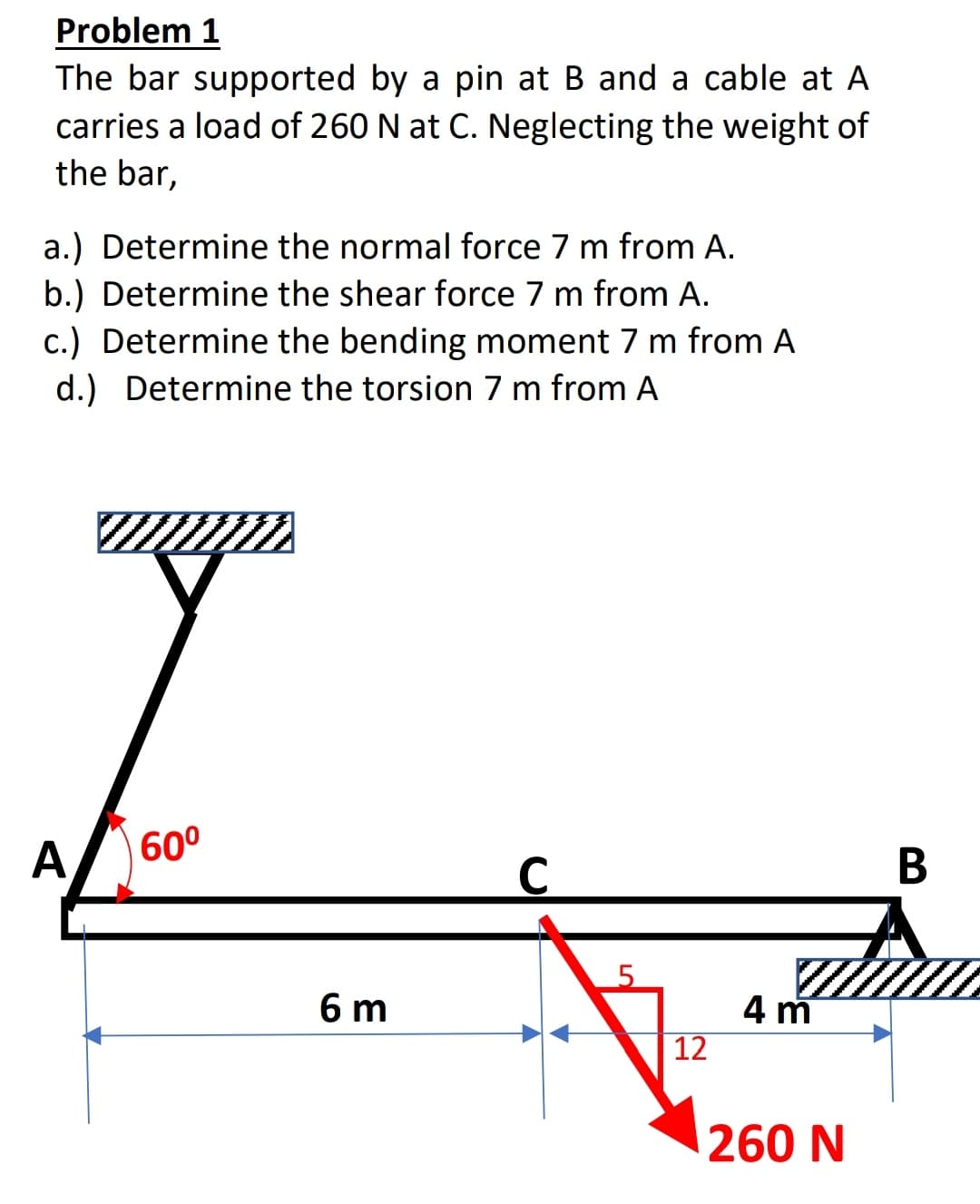 Problem 1
The bar supported by a pin at B and a cable at A
carries a load of 260 N at C. Neglecting the weight of
the bar,
a.) Determine the normal force 7 m from A.
b.) Determine the shear force 7 m from A.
c.) Determine the bending moment 7 m from A
d.) Determine the torsion 7 m from A
A
60°
В
5.
6 m
4 m
12
260 N
