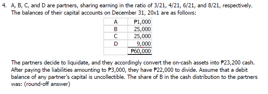 4. A, B, C, and D are partners, sharing earning in the ratio of 3/21, 4/21, 6/21, and 8/21, respectively.
The balances of their capital accounts on December 31, 20x1 are as follows:
A
B
C
D
P1,000
25,000
25,000
9,000
P60,000
The partners decide to liquidate, and they accordingly convert the on-cash assets into P23,200 cash.
After paying the liabilities amounting to $3,000, they have P22,000 to divide. Assume that a debit
balance of any partner's capital is uncollectible. The share of B in the cash distribution to the partners
was: (round-off answer)