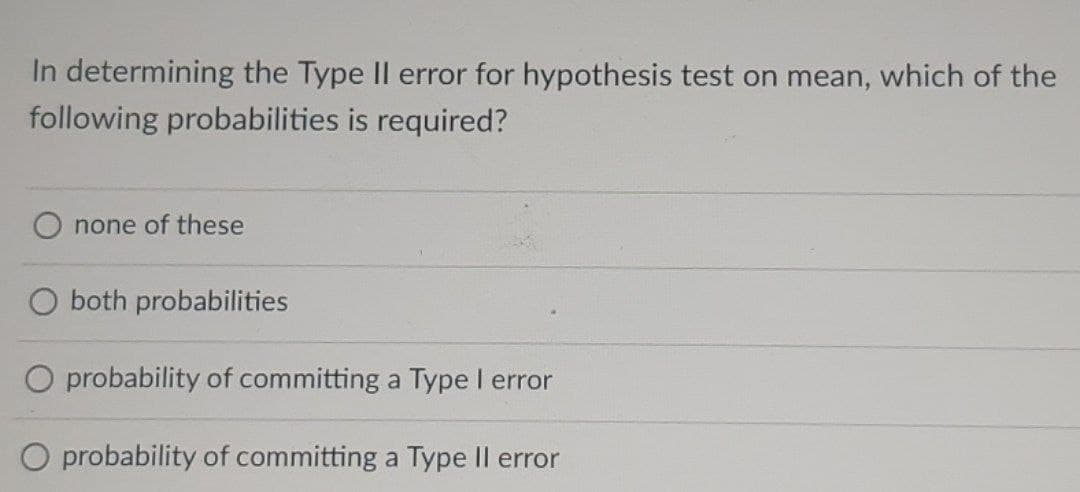 In determining the Type II error for hypothesis test on mean, which of the
following probabilities is required?
none of these
O both probabilities
O probability of committing a Type I error
O probability of committing a Type Il error
