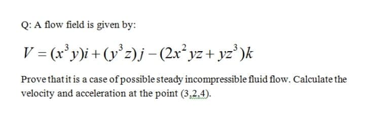 Q: A flow field is given by:
V = (x'y)i+(y°z)j–-(2x*yz+ yz*)k
Prove that it is a case of possible steady incompressible fluid flow. Calculate the
velocity and acceleration at the point (3,2.4).
